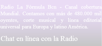 Radio La Fórmula Barcelona - Canal cobertura Mundial. Contamos con más de 480.000 mil oyentes, corte musical y línea editorial universal para Europa y latino América.
Chat en línea con la Radio